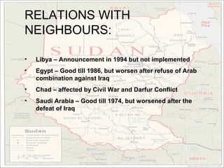 RELATIONS WITH
NEIGHBOURS:

•   Libya – Announcement in 1994 but not implemented
•   Egypt – Good till 1986, but worsen after refuse of Arab
    combination against Iraq
•   Chad – affected by Civil War and Darfur Conflict
•   Saudi Arabia – Good till 1974, but worsened after the
    defeat of Iraq
 