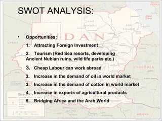 SWOT ANALYSIS:

•   Opportunities:
    1. Attracting Foreign Investment
    2. Tourism (Red Sea resorts, developing
    Ancient Nubian ruins, wild life parks etc.)

    3. Cheap Labour can work abroad
    2. Increase in the demand of oil in world market
    3. Increase in the demand of cotton in world market
    4. Increase in exports of agricultural products
    5. Bridging Africa and the Arab World
 