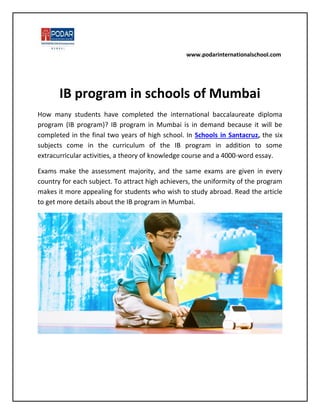 www.podarinternationalschool.com
IB program in schools of Mumbai
How many students have completed the international baccalaureate diploma
program (IB program)? IB program in Mumbai is in demand because it will be
completed in the final two years of high school. In Schools in Santacruz, the six
subjects come in the curriculum of the IB program in addition to some
extracurricular activities, a theory of knowledge course and a 4000-word essay.
Exams make the assessment majority, and the same exams are given in every
country for each subject. To attract high achievers, the uniformity of the program
makes it more appealing for students who wish to study abroad. Read the article
to get more details about the IB program in Mumbai.
 