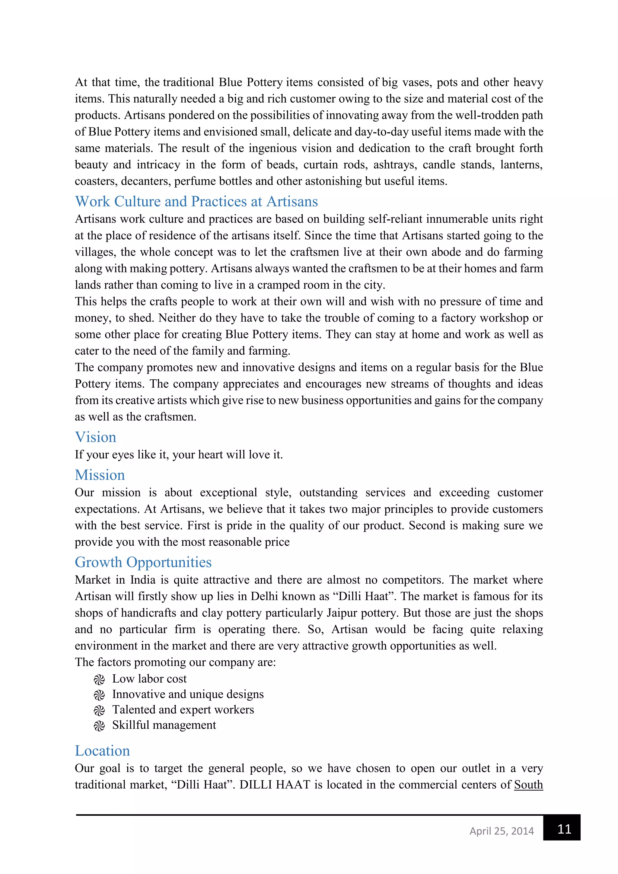 11April 25, 2014
At that time, the traditional Blue Pottery items consisted of big vases, pots and other heavy
items. This naturally needed a big and rich customer owing to the size and material cost of the
products. Artisans pondered on the possibilities of innovating away from the well-trodden path
of Blue Pottery items and envisioned small, delicate and day-to-day useful items made with the
same materials. The result of the ingenious vision and dedication to the craft brought forth
beauty and intricacy in the form of beads, curtain rods, ashtrays, candle stands, lanterns,
coasters, decanters, perfume bottles and other astonishing but useful items.
Work Culture and Practices at Artisans
Artisans work culture and practices are based on building self-reliant innumerable units right
at the place of residence of the artisans itself. Since the time that Artisans started going to the
villages, the whole concept was to let the craftsmen live at their own abode and do farming
along with making pottery. Artisans always wanted the craftsmen to be at their homes and farm
lands rather than coming to live in a cramped room in the city.
This helps the crafts people to work at their own will and wish with no pressure of time and
money, to shed. Neither do they have to take the trouble of coming to a factory workshop or
some other place for creating Blue Pottery items. They can stay at home and work as well as
cater to the need of the family and farming.
The company promotes new and innovative designs and items on a regular basis for the Blue
Pottery items. The company appreciates and encourages new streams of thoughts and ideas
from its creative artists which give rise to new business opportunities and gains for the company
as well as the craftsmen.
Vision
If your eyes like it, your heart will love it.
Mission
Our mission is about exceptional style, outstanding services and exceeding customer
expectations. At Artisans, we believe that it takes two major principles to provide customers
with the best service. First is pride in the quality of our product. Second is making sure we
provide you with the most reasonable price
Growth Opportunities
Market in India is quite attractive and there are almost no competitors. The market where
Artisan will firstly show up lies in Delhi known as “Dilli Haat”. The market is famous for its
shops of handicrafts and clay pottery particularly Jaipur pottery. But those are just the shops
and no particular firm is operating there. So, Artisan would be facing quite relaxing
environment in the market and there are very attractive growth opportunities as well.
The factors promoting our company are:
֎ Low labor cost
֎ Innovative and unique designs
֎ Talented and expert workers
֎ Skillful management
Location
Our goal is to target the general people, so we have chosen to open our outlet in a very
traditional market, “Dilli Haat”. DILLI HAAT is located in the commercial centers of South
 