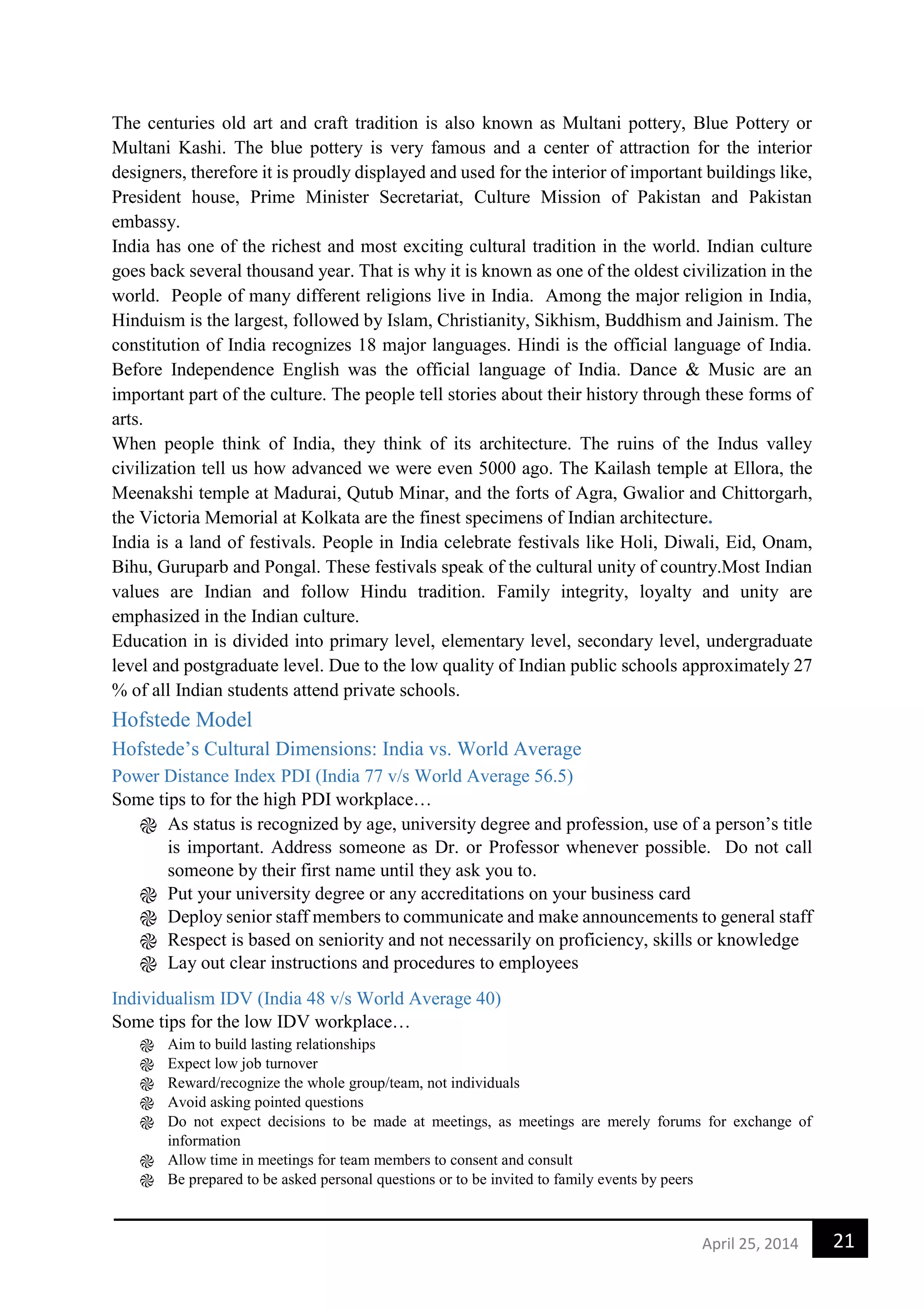 21April 25, 2014
The centuries old art and craft tradition is also known as Multani pottery, Blue Pottery or
Multani Kashi. The blue pottery is very famous and a center of attraction for the interior
designers, therefore it is proudly displayed and used for the interior of important buildings like,
President house, Prime Minister Secretariat, Culture Mission of Pakistan and Pakistan
embassy.
India has one of the richest and most exciting cultural tradition in the world. Indian culture
goes back several thousand year. That is why it is known as one of the oldest civilization in the
world. People of many different religions live in India. Among the major religion in India,
Hinduism is the largest, followed by Islam, Christianity, Sikhism, Buddhism and Jainism. The
constitution of India recognizes 18 major languages. Hindi is the official language of India.
Before Independence English was the official language of India. Dance & Music are an
important part of the culture. The people tell stories about their history through these forms of
arts.
When people think of India, they think of its architecture. The ruins of the Indus valley
civilization tell us how advanced we were even 5000 ago. The Kailash temple at Ellora, the
Meenakshi temple at Madurai, Qutub Minar, and the forts of Agra, Gwalior and Chittorgarh,
the Victoria Memorial at Kolkata are the finest specimens of Indian architecture.
India is a land of festivals. People in India celebrate festivals like Holi, Diwali, Eid, Onam,
Bihu, Guruparb and Pongal. These festivals speak of the cultural unity of country.Most Indian
values are Indian and follow Hindu tradition. Family integrity, loyalty and unity are
emphasized in the Indian culture.
Education in is divided into primary level, elementary level, secondary level, undergraduate
level and postgraduate level. Due to the low quality of Indian public schools approximately 27
% of all Indian students attend private schools.
Hofstede Model
Hofstede’s Cultural Dimensions: India vs. World Average
Power Distance Index PDI (India 77 v/s World Average 56.5)
Some tips to for the high PDI workplace…
֎ As status is recognized by age, university degree and profession, use of a person’s title
is important. Address someone as Dr. or Professor whenever possible. Do not call
someone by their first name until they ask you to.
֎ Put your university degree or any accreditations on your business card
֎ Deploy senior staff members to communicate and make announcements to general staff
֎ Respect is based on seniority and not necessarily on proficiency, skills or knowledge
֎ Lay out clear instructions and procedures to employees
Individualism IDV (India 48 v/s World Average 40)
Some tips for the low IDV workplace…
֎ Aim to build lasting relationships
֎ Expect low job turnover
֎ Reward/recognize the whole group/team, not individuals
֎ Avoid asking pointed questions
֎ Do not expect decisions to be made at meetings, as meetings are merely forums for exchange of
information
֎ Allow time in meetings for team members to consent and consult
֎ Be prepared to be asked personal questions or to be invited to family events by peers
 