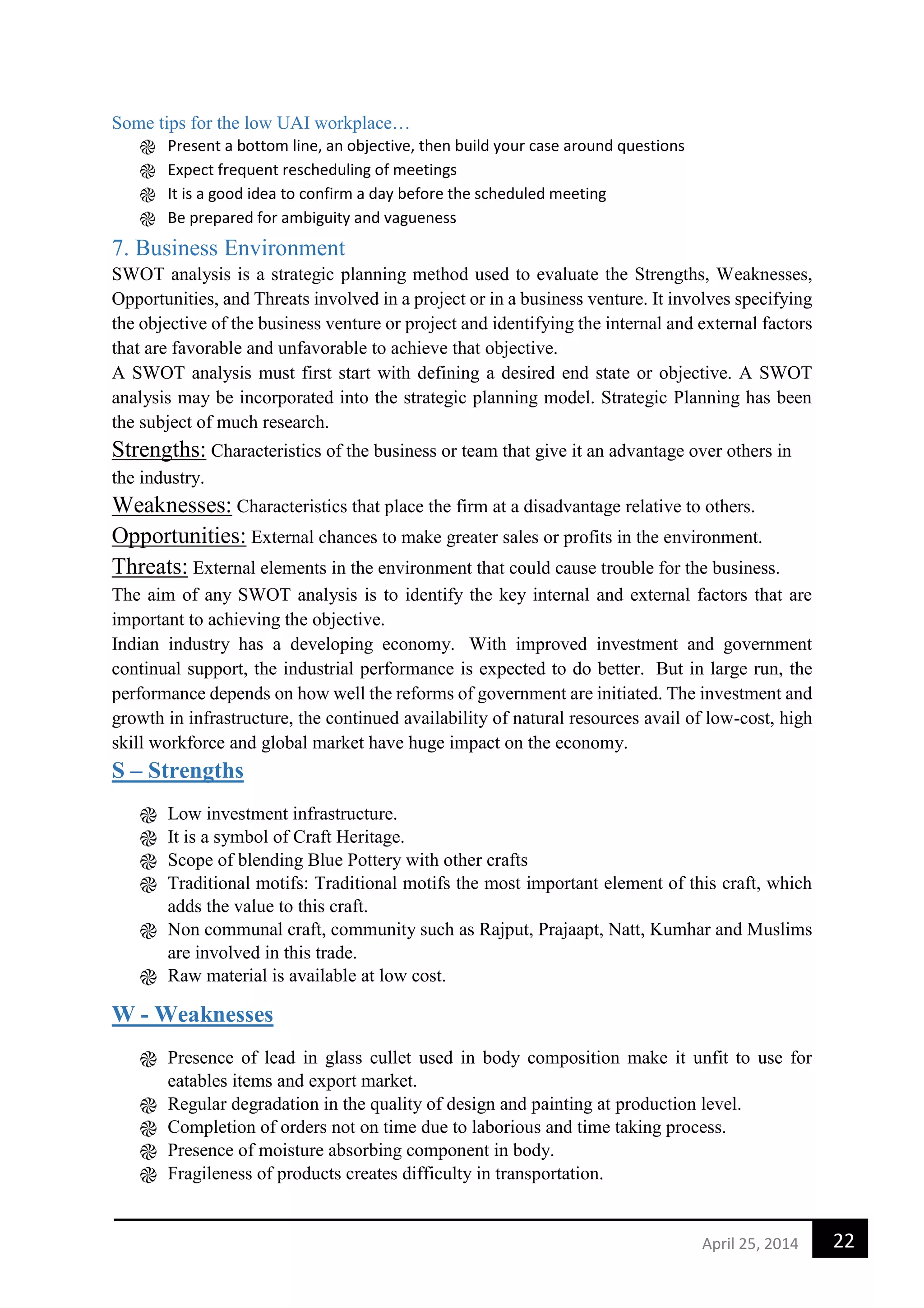 22April 25, 2014
Some tips for the low UAI workplace…
֎ Present a bottom line, an objective, then build your case around questions
֎ Expect frequent rescheduling of meetings
֎ It is a good idea to confirm a day before the scheduled meeting
֎ Be prepared for ambiguity and vagueness
7. Business Environment
SWOT analysis is a strategic planning method used to evaluate the Strengths, Weaknesses,
Opportunities, and Threats involved in a project or in a business venture. It involves specifying
the objective of the business venture or project and identifying the internal and external factors
that are favorable and unfavorable to achieve that objective.
A SWOT analysis must first start with defining a desired end state or objective. A SWOT
analysis may be incorporated into the strategic planning model. Strategic Planning has been
the subject of much research.
Strengths: Characteristics of the business or team that give it an advantage over others in
the industry.
Weaknesses: Characteristics that place the firm at a disadvantage relative to others.
Opportunities: External chances to make greater sales or profits in the environment.
Threats: External elements in the environment that could cause trouble for the business.
The aim of any SWOT analysis is to identify the key internal and external factors that are
important to achieving the objective.
Indian industry has a developing economy. With improved investment and government
continual support, the industrial performance is expected to do better. But in large run, the
performance depends on how well the reforms of government are initiated. The investment and
growth in infrastructure, the continued availability of natural resources avail of low-cost, high
skill workforce and global market have huge impact on the economy.
S – Strengths
֎ Low investment infrastructure.
֎ It is a symbol of Craft Heritage.
֎ Scope of blending Blue Pottery with other crafts
֎ Traditional motifs: Traditional motifs the most important element of this craft, which
adds the value to this craft.
֎ Non communal craft, community such as Rajput, Prajaapt, Natt, Kumhar and Muslims
are involved in this trade.
֎ Raw material is available at low cost.
W - Weaknesses
֎ Presence of lead in glass cullet used in body composition make it unfit to use for
eatables items and export market.
֎ Regular degradation in the quality of design and painting at production level.
֎ Completion of orders not on time due to laborious and time taking process.
֎ Presence of moisture absorbing component in body.
֎ Fragileness of products creates difficulty in transportation.
 