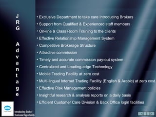 J   • Exclusive Department to take care Introducing Brokers
R   • Support from Qualified & Experienced staff members
G   • On-line & Class Room Training to the clients
    • Effective Relationship Management System
A   • Competitive Brokerage Structure
d   • Attractive commission
v   • Timely and accurate commission pay-out system
a
    • Centralized and Leading-edge Technology
n
    • Mobile Trading Facility at zero cost
t
a   • Multi-lingual Internet Trading Facility (English & Arabic) at zero cost
g   • Effective Risk Management policies
e   • Insightful research & analysis reports on a daily basis
    • Efficient Customer Care Division & Back Office login facilities
 