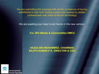 We are submitting this proposal with all the confidence of having
 established a high-tech trading system and backed by skilled
         professionals with state-of-the-art technology


  We are awaiting your reply to join hands in this new venture


           For JRG Metals & Commodities DMCC




            HAZZA BIN MOHAMMED, CHAIRMAN
           SAJITH KUMAR P K, DIRECTOR & CEO
 