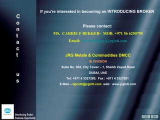 If you're interested in becoming an INTRODUCING BROKER
C
o
                            Please contact:
n
          MS. CARRIE F BEKKER- MOB. +971 56 6250795
t
a                 Email: carrie.bekker@jrgintl.com

c
t               JRG Metals & Commodities DMCC
                                IB DIVISION
              Suite No. 502, City Tower – 1, Sheikh Zayed Road
                               DUBAI, UAE
u
                 Tel: +971 4 3327280, Fax : +971 4 3327281
s
             E-Mail – dgcxib@jrgintl.com web: www.jrgintl.com
 