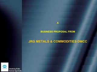 A


     BUSINESS PROPOSAL FROM



JRG METALS & COMMODITIES DMCC
 