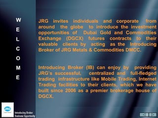 W   JRG invites individuals and corporate from
    around the globe to introduce the investment
E
    opportunities of Dubai Gold and Commodities
L   Exchange (DGCX) futures contracts to their
    valuable clients by acting as the Introducing
C   Broker of JRG Metals & Commodities DMCC.
O
M   Introducing Broker (IB) can enjoy by providing
    JRG’s successful,      centralized and full-fledged
E   trading infrastructure like Mobile Trading, Internet
    Trading facilities to their clients, which we have
    built since 2006 as a premier brokerage house of
    DGCX.
 