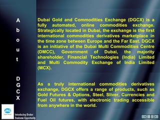 A   Dubai Gold and Commodities Exchange (DGCX) is a
    fully automated, online commodities exchange.
b   Strategically located in Dubai, the exchange is the first
    international commodities derivatives marketplace in
o   the time zone between Europe and the Far East. DGCX
    is an initiative of the Dubai Multi Commodities Centre
u   (DMCC), Government of Dubai, the majority
    shareholder, Financial Technologies (India) Limited
t
    and Multi Commodity Exchange of India Limited
    (MCX).

D
G   As a truly international commodities derivatives
    exchange, DGCX offers a range of products, such as
C
    Gold Futures & Options, Steel, Sliver, Currencies and
X   Fuel Oil futures, with electronic trading accessible
    from anywhere in the world.
 