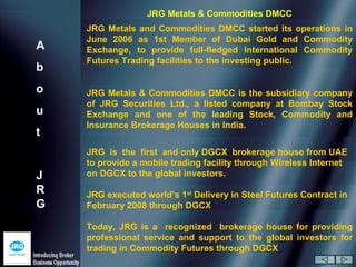 JRG Metals & Commodities DMCC
    JRG Metals and Commodities DMCC started its operations in
    June 2006 as 1st Member of Dubai Gold and Commodity
A   Exchange, to provide full-fledged International Commodity
    Futures Trading facilities to the investing public.
b
o   JRG Metals & Commodities DMCC is the subsidiary company
    of JRG Securities Ltd., a listed company at Bombay Stock
u   Exchange and one of the leading Stock, Commodity and
    Insurance Brokerage Houses in India.
t
    JRG is the first and only DGCX brokerage house from UAE
    to provide a mobile trading facility through Wireless Internet
J   on DGCX to the global investors.
R   JRG executed world’s 1st Delivery in Steel Futures Contract in
G   February 2008 through DGCX

    Today, JRG is a recognized brokerage house for providing
    professional service and support to the global investors for
    trading in Commodity Futures through DGCX
 