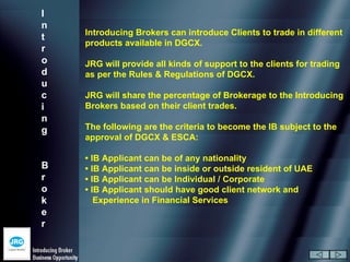 I
n
    Introducing Brokers can introduce Clients to trade in different
t
    products available in DGCX.
r
o   JRG will provide all kinds of support to the clients for trading
d   as per the Rules & Regulations of DGCX.
u
c   JRG will share the percentage of Brokerage to the Introducing
i   Brokers based on their client trades.
n
g   The following are the criteria to become the IB subject to the
    approval of DGCX & ESCA:

    • IB Applicant can be of any nationality
B   • IB Applicant can be inside or outside resident of UAE
r   • IB Applicant can be Individual / Corporate
o   • IB Applicant should have good client network and
k      Experience in Financial Services
e
r
 