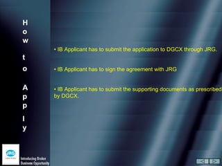 H
o
w
    • IB Applicant has to submit the application to DGCX through JRG.
t
o   • IB Applicant has to sign the agreement with JRG


A   • IB Applicant has to submit the supporting documents as prescribed
p   by DGCX.
p
l
y
 
