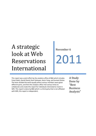 A strategic
look at Web
Reservations
International

November 6

2011

This report was a joint effort by the analytics office of BBA which includes
Faisal Saleh, Daniel David, Danil Solovyev, Kevin Yang, and Sumeet Duhan.
The team divided the work equally where various members were given
different parts, and then the analytics office met various times to
collaborate and create this report for individuals interested to invest in
WRI. This report is done by BBA which is a third party that is not affiliated
with WRI, this report is independent.

A Study
Done by
“Best
Business
Analysts”

 
