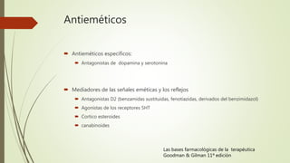 Antieméticos
 Antieméticos específicos:
 Antagonistas de dopamina y serotonina
 Mediadores de las señales eméticas y los reflejos
 Antagonistas D2 (benzamidas sustituidas, fenotiazidas, derivados del benzimidazol)
 Agonistas de los receptores 5HT
 Cortico esteroides
 canabinoides
Las bases farmacológicas de la terapéutica
Goodman & Gilman 11ª edición
 
