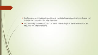  los fármacos procinéticos intensifican la motilidad gastrointestinal coordinada y el
transito del contenido del tubo digestivo.
 GOODMAN y GILMAN, (2006) "Las Bases Farmacológicas de la Terapéutica". Ed.
McGraw-Hill Interamericana.
 