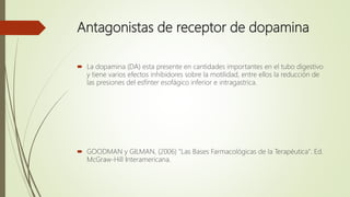 Antagonistas de receptor de dopamina
 La dopamina (DA) esta presente en cantidades importantes en el tubo digestivo
y tiene varios efectos inhibidores sobre la motilidad, entre ellos la reducción de
las presiones del esfínter esofágico inferior e intragastrica.
 GOODMAN y GILMAN, (2006) "Las Bases Farmacológicas de la Terapéutica". Ed.
McGraw-Hill Interamericana.
 