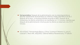  Farmacocinética: Después de la administración oral, la metoclopramida se
absorbe rápidamente alcanzándose los máximos niveles plasmáticos en las 2
después de la dosis. La biodisponibilidad asciende al 80%. Después de la
intravenosa, los efectos antieméticos se manifiestan en 1-3 minutos, mientras que
después de la administración intramuscular los efectos se observan a los 10-15
minutos.
 VELAZQUEZ "Farmacología Básica y Clínica" (Lorenzo P, Moreno A, Leza JC,
Lizasoain I, Moro MA, eds)(2005). Editorial Médica Panamericana, 17ª edición.
 