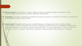  Efectos adversos :Somnolencia, diarrea, astenia, trastornos extrapiramidales (al exceder la dosis
recomendada), parkinsonismo, acatisia, depresión, hipotensión.
 Sobredosis: confusión; somnolencia profunda; inquietud; cansancio no habitual; hinchazón y aumento de
la sensibilidad al dolor en las mamas;
 Interacciones:Antagonismo mutuo con: anticolinérgicos y derivados de morfina. Efecto sedante
potenciado por: alcohol, derivados de morfina, ansiolíticos, antihistamínicos H1 sedantes, antidepresivos
sedantes, barbitúricos, clonidina y relacionadosVELAZQUEZ "Farmacología Básica y Clínica" (Lorenzo P,
Moreno A, Leza JC, Lizasoain I, Moro MA, eds)(2005). Editorial Médica Panamericana, 17ª edición.
 