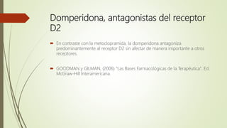 Domperidona, antagonistas del receptor
D2
 En contraste con la metoclopramida, la domperidona antagoniza
predominantemente al receptor D2 sin afectar de manera importante a otros
receptores.
 GOODMAN y GILMAN, (2006) "Las Bases Farmacológicas de la Terapéutica". Ed.
McGraw-Hill Interamericana.
 
