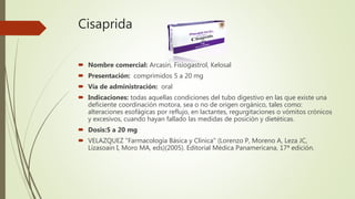 Cisaprida
 Nombre comercial: Arcasín, Fisiogastrol, Kelosal
 Presentación: comprimidos 5 a 20 mg
 Vía de administración: oral
 Indicaciones: todas aquellas condiciones del tubo digestivo en las que existe una
deficiente coordinación motora, sea o no de origen orgánico, tales como:
alteraciones esofágicas por reflujo, en lactantes, regurgitaciones o vómitos crónicos
y excesivos, cuando hayan fallado las medidas de posición y dietéticas.
 Dosis:5 a 20 mg
 VELAZQUEZ "Farmacología Básica y Clínica" (Lorenzo P, Moreno A, Leza JC,
Lizasoain I, Moro MA, eds)(2005). Editorial Médica Panamericana, 17ª edición.
 