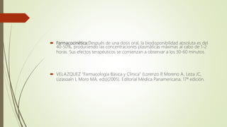 Farmacocinética:Después de una dosis oral, la biodisponibilidad absoluta es del
40-50%, produciendo las concentraciones plasmáticas máximas al cabo de 1-2
horas. Sus efectos terapéuticos se comienzan a observar a los 30-60 minutos.
 VELAZQUEZ "Farmacología Básica y Clínica" (Lorenzo P, Moreno A, Leza JC,
Lizasoain I, Moro MA, eds)(2005). Editorial Médica Panamericana, 17ª edición.
 