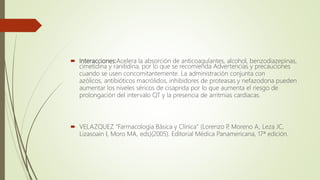  Interacciones:Acelera la absorción de anticoagulantes, alcohol, benzodiazepinas,
cimetidina y ranitidina, por lo que se recomienda Advertencias y precauciones
cuando se usen concomitantemente. La administración conjunta con
azólicos, antibióticos macrólidos, inhibidores de proteasas y nefazodona pueden
aumentar los niveles séricos de cisaprida por lo que aumenta el riesgo de
prolongación del intervalo QT y la presencia de arritmias cardiacas.
 VELAZQUEZ "Farmacología Básica y Clínica" (Lorenzo P, Moreno A, Leza JC,
Lizasoain I, Moro MA, eds)(2005). Editorial Médica Panamericana, 17ª edición.
 