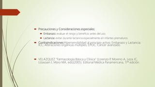  Precauciones y Consideraciones especiales:
 Embarazo: evaluar el riesgo y beneficio antes del uso.
 Lactancia: evitar durante lactancia especialmente en infantes prematuros
 Contraindicaciones:Hipersensibilidad al principio activo; Embarazo y Lactancia;
ICC; Alteraciones orgánicas múltiples; EPOC; Cáncer avanzado.
 VELAZQUEZ "Farmacología Básica y Clínica" (Lorenzo P, Moreno A, Leza JC,
Lizasoain I, Moro MA, eds)(2005). Editorial Médica Panamericana, 17ª edición.
 