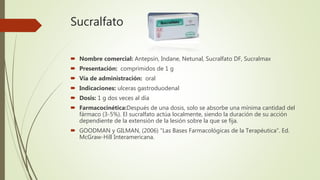 Sucralfato
 Nombre comercial: Antepsín, Indane, Netunal, Sucralfato DF, Sucralmax
 Presentación: comprimidos de 1 g
 Vía de administración: oral
 Indicaciones: ulceras gastroduodenal
 Dosis: 1 g dos veces al día
 Farmacocinética:Después de una dosis, solo se absorbe una mínima cantidad del
fármaco (3-5%). El sucralfato actúa localmente, siendo la duración de su acción
dependiente de la extensión de la lesión sobre la que se fija.
 GOODMAN y GILMAN, (2006) "Las Bases Farmacológicas de la Terapéutica". Ed.
McGraw-Hill Interamericana.
 