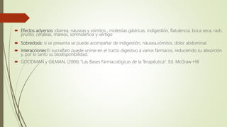  Efectos adversos :diarrea, náuseas y vómitos , molestias gástricas, indigestión, flatulencia, boca seca, rash,
prurito, cefaleas, mareos, somnolencia y vértigo
 Sobredosis: si se presenta se puede acompañar de indigestión, náusea,vómitos, dolor abdominal.
 Interacciones:El sucralfato puede unirse en el tracto digestivo a varios fármacos, reduciendo su absorción
y, por lo tanto su biodisponibilidad.
 GOODMAN y GILMAN, (2006) "Las Bases Farmacológicas de la Terapéutica". Ed. McGraw-Hill
 