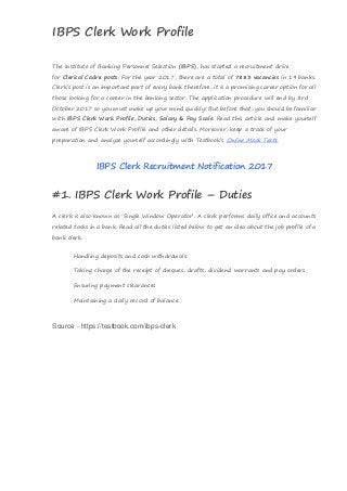 IBPS Clerk Work Profile
Source - https://testbook.com/ibps-clerk
The Institute of Banking Personnel Selection (IBPS), has started a recruitment drive
for Clerical Cadre posts. For the year 2017, there are a total of 7883 vacancies in 19 banks.
Clerk’s post is an important part of every bank therefore, it is a promising career option for all
those looking for a career in the banking sector. The application procedure will end by 3rd
October 2017 so you must make up your mind quickly! But before that, you should be familiar
with IBPS Clerk Work Profile, Duties, Salary & Pay Scale. Read this article and make yourself
aware of IBPS Clerk Work Profile and other details. Moreover, keep a track of your
preparation and analyze yourself accordingly with Testbook’s Online Mock Tests.
IBPS Clerk Recruitment Notification 2017
#1. IBPS Clerk Work Profile – Duties
A clerk is also known as ‘Single Window Operator’. A clerk performs daily office and accounts
related tasks in a bank. Read all the duties listed below to get an idea about the job profile of a
bank clerk.
 Handling deposits and cash withdrawals
 Taking charge of the receipt of cheques, drafts, dividend warrants and pay orders
 Ensuring payment clearances
 Maintaining a daily record of balance
 