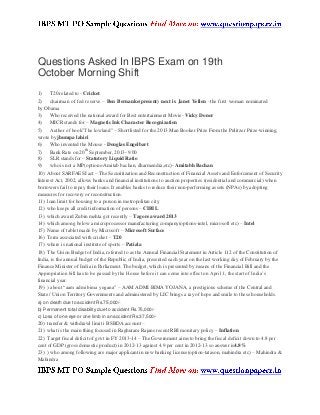 Questions Asked In IBPS Exam on 19th
October Morning Shift
1) T20 related to - Cricket
2) chairman of fed reserve – Ben Bernanke(present) next is Janet Yellen –the first woman nominated
by Obama
3) Who received the national award for Best entertainment Movie- Vicky Donor
4) MICR stands for – Magnetic Ink Character Recognization
5) Author of book”The lowland” – Shortlisted for the 2013 Man Booker Prize From the Pulitzer Prize-winning,
wrote by jhumpa lahiri
6) Who invented the Mouse - Douglas Engelbart
7) Bank Rate on 20
th
September, 2013- 9.00
8) SLR stands for – Statutory Liquid Ratio
9) who is not a MP(options-Amitab bachan, dharmendra,etc)- Amitabh Bachan
10) About SARFAESI act – The Securitization and Reconstruction of Financial Assets and Enforcement of Security
Interest Act, 2002, allows banks and financial institutions to auction properties (residential and commercial) when
borrowers fail to repay their loans. It enables banks to reduce their non-performing assets (NPAs) by adopting
measures for recovery or reconstruction.
11) loan limit for housing to a person in metropolitan city
12) who keeps all credit information of persons – CIBIL
13) which award Zubin mehta got recently – Tagore award 2013
14) which among below a microprocessor manufacturing company(options-intel, microsoft etc) – Intel
15) Name of tablet made by Microsoft – Microsoft Surface
16) Term associated with cricket – T20
17) where is national institute of sports – Patiala
18) The Union Budget of India, referred to as the Annual Financial Statement in Article 112 of the Constitution of
India, is the annual budget of the Republic of India, presented each year on the last working day of February by the
Finance Minister of India in Parliament. The budget, which is presented by means of the Financial Bill and the
Appropriation bill has to be passed by the House before it can come into effect on April 1, the start of India’s
financial year.
19) ) about “aam admi bima yogana” – AAM ADMI BIMA YOJANA, a prestigious scheme of the Central and
State / Union Territory Governments and administered by LIC brings a ray of hope and smile to these households.
a) on death due to accident Rs.75,000/-
b) Permanent total disability due to accident Rs.75,000/-
c) Loss of one eye or one limb in an accident Rs.37,500/-
20) transfer & withdrawl limit i BSBDA account –
21) what is the main thing focused in Raghuram Rajans recent RBI monitary policy – Inflation
22) Target fiscal deficit of govt in FY 2013-14 – The Government aims to bring the fiscal deficit down to 4.8 per
cent of GDP (gross domestic product) in 2012-13 against 4.9 per cent in 2012-13.so answer is4.8%
23) ) who among following are major applicant in new banking license(option-tatason, mahindra etc) – Mahindra &
Mahindra
 