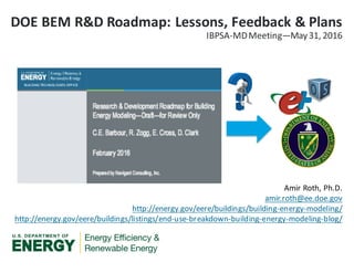 Amir	Roth,	Ph.D.
amir.roth@ee.doe.gov
http://energy.gov/eere/buildings/building-energy-modeling/
http://energy.gov/eere/buildings/listings/end-use-breakdown-building-energy-modeling-blog/
DOE	BEM	R&D	Roadmap:	Lessons,	Feedback	&	Plans
IBPSA-MD	Meeting—May	31,	2016
 
