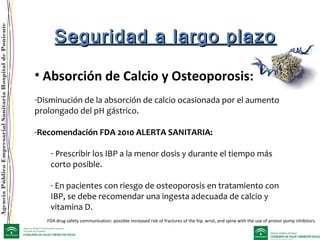 AgenciaPúblicaEmpresarialSanitariaHospitaldePoniente
• Absorción de Calcio y Osteoporosis:
-Disminución de la absorción de calcio ocasionada por el aumento
prolongado del pH gástrico.
-Recomendación FDA 2010 ALERTA SANITARIA:
- Prescribir los IBP a la menor dosis y durante el tiempo más
corto posible.
- En pacientes con riesgo de osteoporosis en tratamiento con
IBP, se debe recomendar una ingesta adecuada de calcio y
vitamina D.
Seguridad a largo plazoSeguridad a largo plazo
FDA drug safety communication: possible increased risk of fractures of the hip, wrist, and spine with the use of proton pump inhibitors.
 
