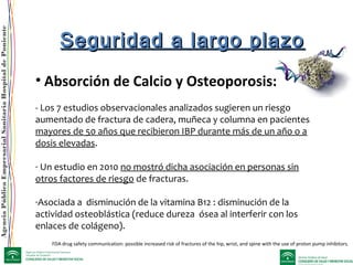 AgenciaPúblicaEmpresarialSanitariaHospitaldePoniente
• Absorción de Calcio y Osteoporosis:
- Los 7 estudios observacionales analizados sugieren un riesgo
aumentado de fractura de cadera, muñeca y columna en pacientes
mayores de 50 años que recibieron IBP durante más de un año o a
dosis elevadas.
- Un estudio en 2010 no mostró dicha asociación en personas sin
otros factores de riesgo de fracturas.
-Asociada a disminución de la vitamina B12 : disminución de la
actividad osteoblástica (reduce dureza ósea al interferir con los
enlaces de colágeno).
Seguridad a largo plazoSeguridad a largo plazo
FDA drug safety communication: possible increased risk of fractures of the hip, wrist, and spine with the use of proton pump inhibitors.
 