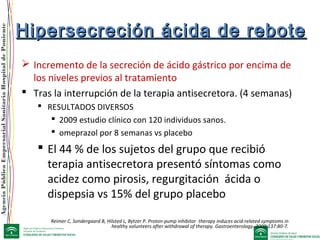 AgenciaPúblicaEmpresarialSanitariaHospitaldePoniente
Hipersecreción ácida de reboteHipersecreción ácida de rebote
 Incremento de la secreción de ácido gástrico por encima de
los niveles previos al tratamiento
 Tras la interrupción de la terapia antisecretora. (4 semanas)
 RESULTADOS DIVERSOS
 2009 estudio clínico con 120 individuos sanos.
 omeprazol por 8 semanas vs placebo
 El 44 % de los sujetos del grupo que recibió
terapia antisecretora presentó síntomas como
acidez como pirosis, regurgitación ácida o
dispepsia vs 15% del grupo placebo
Reimer C, Sondergaard B, Hilsted L, Bytzer P. Proton-pump inhibitor therapy induces acid-related symptoms in
healthy volunteers after withdrawal of therapy. Gastroenterology. 2009;137:80-7.
 