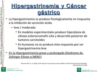 AgenciaPúblicaEmpresarialSanitariaHospitaldePoniente
Hipergastrinemia y CáncerHipergastrinemia y Cáncer
gástricogástrico
• La hipergastrinemia se produce fisiologicamente en respuesta
a la inhibición de secreción ácida
– leve / moderada
• En modelos experimentales produce hiperplasia de
células enterocromafin Like y desarrollo posterior de
tumores carcinoides
• En humanos no se produce ésta respuesta por ser
hipergastrinemia leve
• En la Hipergastrinemia grave y prolongada (Síndrome de
Zollinger Ellison o MEN1)
Thomson Alan, et. al. Safety of the long term use of proton pump inhibitors, World Journal of Gastroenteology,
2010;16(19):2323-2330
 