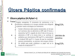 AgenciaPúblicaEmpresarialSanitariaHospitaldePoniente
Barrera Linares E, et , al. Criterios de Selección de Inhibidores de la bomba de protones,
Servicio madrileño de Salud , 2011, (3)
Úlcera Péptica confirmadaÚlcera Péptica confirmada
 Úlcera péptica (H.Pylori +)
 Tratamiento erradicación de H. Pylori
 OCA 7: Omeprazol 20 mg/12h, claritromicina 500mg/12h,
amoxicilina 1 g/12h x 7 días (eficacia 80%)
 Si alergia a penicilina sustituir amoxicilina por
metronidazol 500 mg /12 horas
 Cuádruple terapia: Omeprazol 20 mg /12 h,subsalicilato de
bismuto120 mg /6h, tetraciclina 500 mg /6h (doxiciclina
100mg/12h), metronidazol 500mg /8h.
 OLA 10: omeprazol 20mg/12h, levofloxacino 500 mg/12h,
amoxicilina 1g/12h
 