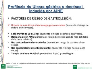 AgenciaPúblicaEmpresarialSanitariaHospitaldePoniente
Profilaxis de Ulcera gástrica o duodenalProfilaxis de Ulcera gástrica o duodenal
inducida por AINEinducida por AINE
• FACTORES DE RIESGO DE GASTROLESIÓN:
 Historia de una úlcera o hemorragia gastrointestinal (aumenta el riesgo de
cuatro a cinco veces).
• Edad mayor de 60-65 años (aumenta el riesgo de cinco a seis veces).
• Dosis alta de un AINE (aumenta el riesgo diez veces usando más del doble
de la dosis habitual).
• Uso concomitante de corticoides (aumenta el riesgo de cuatro a cinco
veces).
• Uso concomitante de anticoagulantes (aumenta el riesgo hasta quince
veces).
• Terapia dual con AAS (incluyendo dosis bajas) y clopidogrel.
Lanza, Fl, Chan, Fk, Quigley, Em. Guidelines for prevention of nsaid-related ulcer complications. Am J Gastroenterol. 2009; 104:728.
 