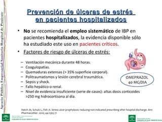 AgenciaPúblicaEmpresarialSanitariaHospitaldePoniente
Prevención de úlceras de estrésPrevención de úlceras de estrés
en pacientes hospitalizadosen pacientes hospitalizados
Hatch Jb, Schulz L, Fish Jt. Stress ulcer prophylaxis: reducing non-indicated prescribing after hospital discharge. Ann
Pharmacother. 2010; 44:1565-71
• No se recomienda el empleo sistemático de IBP en
pacientes hospitalizados, la evidencia disponible sólo
ha estudiado este uso en pacientes críticos.
• Factores de riesgo de úlceras de estrés:
– Ventilación mecánica durante 48 horas.
– Coagulopatías.
– Quemaduras extensas (> 35% superficie corporal).
– Politraumatismos y lesión cerebral traumática.
– Sepsis y shock.
– Fallo hepático o renal.
– Nivel de evidencia insuficiente (serie de casos): altas dosis corticoides
>250 mg hidrocortisona al día.
OMEPRAZOL
40 MG/DIA
 