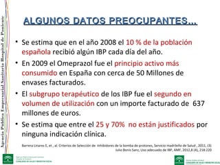 AgenciaPúblicaEmpresarialSanitariaHospitaldePoniente
ALGUNOS DATOS PREOCUPANTES…ALGUNOS DATOS PREOCUPANTES…
• Se estima que en el año 2008 el 10 % de la población
española recibió algún IBP cada día del año.
• En 2009 el Omeprazol fue el principio activo más
consumido en España con cerca de 50 Millones de
envases facturados.
• El subgrupo terapéutico de los IBP fue el segundo en
volumen de utilización con un importe facturado de 637
millones de euros.
• Se estima que entre el 25 y 70% no están justificados por
ninguna indicación clínica.
Barrera Linares E, et , al. Criterios de Selección de Inhibidores de la bomba de protones, Servicio madrileño de Salud , 2011, (3)
Julio Bonis Sanz, Uso adecuado de IBP, AMF, 2012,8 (4), 218:220
 