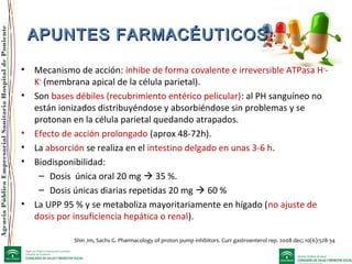 AgenciaPúblicaEmpresarialSanitariaHospitaldePoniente
APUNTES FARMACÉUTICOS:APUNTES FARMACÉUTICOS:
• Mecanismo de acción: inhibe de forma covalente e irreversible ATPasa H+
-
K+
(membrana apical de la célula parietal).
• Son bases débiles (recubrimiento entérico pelicular): al PH sanguíneo no
están ionizados distribuyéndose y absorbiéndose sin problemas y se
protonan en la célula parietal quedando atrapados.
• Efecto de acción prolongado (aprox 48-72h).
• La absorción se realiza en el intestino delgado en unas 3-6 h.
• Biodisponibilidad:
– Dosis única oral 20 mg  35 %.
– Dosis únicas diarias repetidas 20 mg  60 %
• La UPP 95 % y se metaboliza mayoritariamente en hígado (no ajuste de
dosis por insuficiencia hepática o renal).
Shin Jm, Sachs G. Pharmacology of proton pump inhibitors. Curr gastroenterol rep. 2008 dec; 10(6):528-34
 