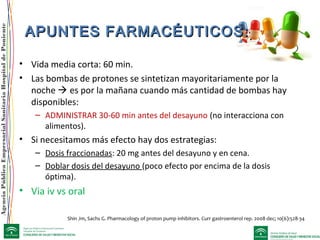 AgenciaPúblicaEmpresarialSanitariaHospitaldePoniente
APUNTES FARMACÉUTICOS:APUNTES FARMACÉUTICOS:
• Vida media corta: 60 min.
• Las bombas de protones se sintetizan mayoritariamente por la
noche  es por la mañana cuando más cantidad de bombas hay
disponibles:
– ADMINISTRAR 30-60 min antes del desayuno (no interacciona con
alimentos).
• Si necesitamos más efecto hay dos estrategias:
– Dosis fraccionadas: 20 mg antes del desayuno y en cena.
– Doblar dosis del desayuno (poco efecto por encima de la dosis
óptima).
• Via iv vs oral
Shin Jm, Sachs G. Pharmacology of proton pump inhibitors. Curr gastroenterol rep. 2008 dec; 10(6):528-34
 
