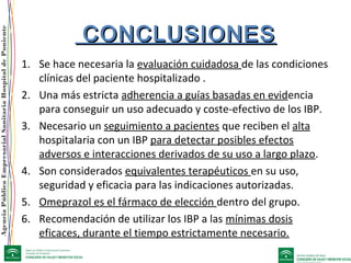 AgenciaPúblicaEmpresarialSanitariaHospitaldePoniente
CONCLUSIONESCONCLUSIONES
1. Se hace necesaria la evaluación cuidadosa de las condiciones
clínicas del paciente hospitalizado .
2. Una más estricta adherencia a guías basadas en evidencia
para conseguir un uso adecuado y coste-efectivo de los IBP.
3. Necesario un seguimiento a pacientes que reciben el alta
hospitalaria con un IBP para detectar posibles efectos
adversos e interacciones derivados de su uso a largo plazo.
4. Son considerados equivalentes terapéuticos en su uso,
seguridad y eficacia para las indicaciones autorizadas.
5. Omeprazol es el fármaco de elección dentro del grupo.
6. Recomendación de utilizar los IBP a las mínimas dosis
eficaces, durante el tiempo estrictamente necesario.
 