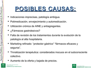 AgenciaPúblicaEmpresarialSanitariaHospitaldePoniente
POSIBLES CAUSAS:POSIBLES CAUSAS:
 Indicaciones imprecisas, patología ambigua.
 Polimedicación, envejecimiento y automedicación.
 Utilización crónica de AINE y antiagregantes.
 ¿Fármacos gastrolesivos?
 Falta de revisión de los tratamientos durante la evolución de la
patología al alta hospitalaria.
 Marketing refinado: “protector gástrico” “fármacos eficaces y
seguros”.
 Trivialización terapéutica: considerados inocuos en el subconsciente
colectivo.
 Aumento de la oferta y bajada de precios.
 