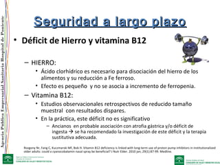 AgenciaPúblicaEmpresarialSanitariaHospitaldePoniente
Seguridad a largo plazoSeguridad a largo plazo
• Déficit de Hierro y vitamina B12
– HIERRO:
• Ácido clorhídrico es necesario para disociación del hierro de los
alimentos y su reducción a Fe ferroso.
• Efecto es pequeño y no se asocia a incremento de ferropenia.
– Vitamina B12:
• Estudios observacionales retrospectivos de reducido tamaño
muestral con resultados dispares.
• En la práctica, este déficit no es significativo
– Ancianos en probable asociación con atrofia gástrica y/o déficit de
ingesta  se ha recomendado la investigación de este déficit y la terapia
sustitutiva adecuada.
Rozgony Nr, Fang C, Kuczmarski Mf, Bob H. Vitamin B12 deficiency is linked with long-term use of proton pump inhibitors in institutionalized
older adults: could a cyanocobalamin nasal spray be beneficial? J Nutr Elder. 2010 jan; 29(1):87-99. Medline.
 