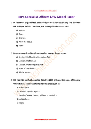 www.sakshieducation.com

IBPS Specialist Officers LAW Model Paper
1. In a contract of guarantee, the liability of the surety covers any sum owed by
the principal debtor. Therefore, the liability includes -------- also:
a) Interest
b) Costs
c) Charges
d) All of the above
e) None
2. Banks are restricted to advance against its own shares as per:
a) Section 20 of Banking Regulation Act
b) Section 20 of RBI Act
c) Section 20 of Companies Act
d) None of the above
e) All the above
3. RBI has vide notification dated 25th Dec 2005 enlarged the scope of Banking
Ombudsman. The new scheme includes areas such as:
a) Credit cards
b) Services by sales agents
c) Levying Service charges without prior notice
d) All as above
e) None

www.sakshieducation.com

 