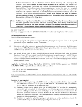 10
In the examination hall as well as at the time of interview, the call letter along with a photocopy of the
candidate’s photo identity (bearing the same name as it appears on the call letter) such as PAN Card/
Passport/ Driving Licence/ Voter’s Card/ Bank Passbook with photograph/ Photo identity proof issued by a
Gazzetted Officer/ People’s Representative along with a photograph / Identity Card issued by a recognised
college/ university/ Aadhar card with a photograph/ Employee ID should be submitted to the invigilator for
verification. The candidate’s identity will be verified with respect to his/her details on the call letter, in the
Attendance List and requisite documents submitted. If identity of the candidate is in doubt the candidate
may not be allowed to appear for the Examination/ interview. Ration Card and E-Aadhar card will not
be accepted as valid id proof for this project.
Note: Candidates have to produce, in original, the same photo identity proof bearing the name as it appears on
the online application form/ call letter and submit photocopy of the photo identity proof along with
Examination call letter as well as the Interview Call Letter while attending the examination/ interview
respectively, without which they will not be allowed to take up the examination/ interview.
H. HOW TO APPLY
Candidates can apply online only from 12.08.2014 to 01.09.2014and no other mode of application will be accepted.
Pre-Requisites for Applying Online
Before applying online, candidates should—
(i) scan their photograph and signature ensuring that both the photograph and signature adhere to the required
specifications as given in Annexure II to this Advertisement.
(ii) if desiring to make online payment of application fees/ intimation charges keep the necessary details/documents
ready (In case of Offline Payment i.e. CBS candidates have to apply online, obtain a fee payment challan and then
remit the necessary application fees/ intimation charges).
(iii) have a valid personal email ID, which should be kept active till the completion of this round of Common
Recruitment Process. IBPS may send call letters for the Examination etc. through the registered e-mail ID. Under no
circumstances, a candidate should share with/mention e-mail ID to / of any other person. In case a candidate does
not have a valid personal e-mail ID, he/she should create his/her new e-mail ID before applying on-line and must
maintain that email account.
Application Fees/ Intimation Charges [Payable from 12.08.2014 to 01.09.2014 (Online payment) and 14.08.2014
to 03.09.2014 (Offline payment) both dates inclusive] shall be as follows
- Rs. 100/- for SC/ST/PWD/ EXSM candidates.
- Rs. 600 /- for all others
Bank Transaction charges for Offline/ Online Payment of application fees/ intimation charges will have to be borne by
the candidate
Procedure for applying online
(1) Candidates are first required to go to the IBPS’s website www.ibps.in and click on the Home Page to open the
link “CWE Clerks” and then click on the option “CLICK HERE TO APPLY ONLINE FOR CWE- CLERKS
(CWE-Clerks-IV)” to open the On-Line Application Form.
(2) Candidates will have click on “CLICK HERE FOR NEW REGISTRATION” to register their application by
entering their basic information in the online application form. After that a provisional registration number and
password will be generated by the system and displayed on the screen. Candidate should note down the
Provisional registration number and password. An Email & SMS indicating the Provisional Registration
number and Password will also be sent. They can reopen the saved data using Provisional registration number
and password and edit the particulars, if needed.
(3) Candidates are required to upload their photograph and signature as per the specifications given in the
Guidelines for Scanning and Upload of Photograph and Signature (Annexure II).
 