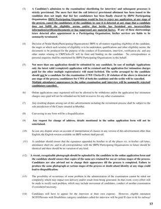 13
(3) A Candidate’s admission to the examination/ shortlisting for interview/ and subsequent processes is
strictly provisional. The mere fact that the call letter(s)/ provisional allotment has been issued to the
candidate does not imply that his/ her candidature has been finally cleared by IBPS/ Participating
Organisation. IBPS/ Participating Organisations would be free to reject any application, at any stage of
the process, cancel the candidature of the candidate in case it is detected at any stage that a candidate
does not fulfill the eligibility norms and/or that he/she has furnished any incorrect/false
information/certificate/documents or has suppressed any material fact(s). If any of these shortcomings
is/are detected after appointment in a Participating Organisation, his/her services are liable to be
summarily terminated.
(4) Decision of Nodal Banks/Participating Organisations/ IBPS in all matters regarding eligibility of the candidate,
the stages at which such scrutiny of eligibility is to be undertaken, qualifications and other eligibility norms, the
documents to be produced for the purpose of the conduct of Examination, interview, verification etc. and any
other matter relating to CRPClerks-IV will be final and binding on the candidate. No correspondence or
personal enquiries shall be entertained by IBPS/ Participating Organisations in this behalf.
(5) Not more than one application should be submitted by any candidate. In case of multiple Applications
only the latest valid (completed) application will be retained and the application fee/ intimation charges
paid for the other multiple registration(s) will stand forfeited. The scribe arranged by the candidate
should not be a candidate for the examination (CWE Clerks-IV). If violation of the above is detected at
any stage of the process, candidature for CWE of both the candidate and the scribe will be cancelled.
Multiple attendance/ appearances in the online examination and/ interview will be summarily rejected/
candidature cancelled.
(6) Online applications once registered will not be allowed to be withdrawn and/or the application fee/ intimation
charges once paid will not be refunded nor be held in reserve for any other examination.
(7) Any resulting dispute arising out of this advertisement including the recruitment process shall be subject to the
sole jurisdiction of the Courts situated at Mumbai.
(8) Canvassing in any form will be a disqualification.
(9) Any request for change of address, details mentioned in the online application form will not be
entertained.
(10) In case any dispute arises on account of interpretation of clauses in any version of this advertisement other than
English, the English version available on IBPS website shall prevail.
(11) A candidate should ensure that the signatures appended by him/her in all the places viz. in his/her call letter,
attendance sheet etc. and in all correspondence with the IBPS/ Participating Organisations in future should be
identical and there should be no variation of any kind.
(12) A recent, recognizable photograph should be uploaded by the candidate in the online application form and
the candidate should ensure that copies of the same are retained for use at various stages of the process.
Candidates are also advised not to change their appearance till the process is completed. Failure to
produce the same photograph at various stages of the process or doubt about identity at any stage could
lead to disqualification.
(13) The possibility of occurrence of some problem in the administration of the examination cannot be ruled out
completely which may impact test delivery and/or result from being generated. In that event, every effort will
be made to rectify such problem, which may include movement of candidates, conduct of another examination
if considered necessary.
(14) Candidates will have to appear for the interview at their own expense. However, eligible outstation
SC/ST/Persons with Disabilities category candidates called for interview will be paid II class to & fro railway/
 