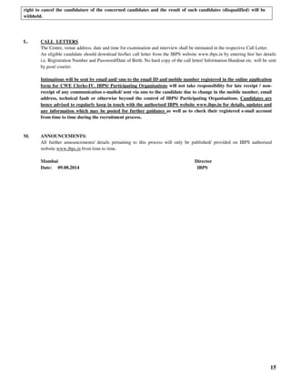 15
right to cancel the candidature of the concerned candidates and the result of such candidates (disqualified) will be
withheld.
L. CALL LETTERS
The Centre, venue address, date and time for examination and interview shall be intimated in the respective Call Letter.
An eligible candidate should download his/her call letter from the IBPS website www.ibps.in by entering his/ her details
i.e. Registration Number and Password/Date of Birth. No hard copy of the call letter/ Information Handout etc. will be sent
by post/ courier.
Intimations will be sent by email and/ sms to the email ID and mobile number registered in the online application
form for CWE Clerks-IV. IBPS/ Participating Organisations will not take responsibility for late receipt / non-
receipt of any communication e-mailed/ sent via sms to the candidate due to change in the mobile number, email
address, technical fault or otherwise beyond the control of IBPS/ Participating Organisations. Candidates are
hence advised to regularly keep in touch with the authorised IBPS website www.ibps.in for details, updates and
any information which may be posted for further guidance as well as to check their registered e-mail account
from time to time during the recruitment process.
M. ANNOUNCEMENTS:
All further announcements/ details pertaining to this process will only be published/ provided on IBPS authorised
website www.ibps.in from time to time.
Mumbai Director
Date: 09.08.2014 IBPS
 