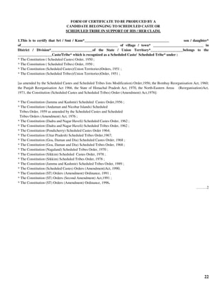 22
FORM OF CERTIFICATE TO BE PRODUCED BY A
CANDIDATE BELONGING TO SCHEDULED CASTE OR
SCHEDULED TRIBE IN SUPPORT OF HIS / HER CLAIM.
1.This is to certify that Sri / Smt / Kum*_______________________________________________ son / daughter*
of______________________________________________________ of village / town* ____________________________ in
District / Division*_______________________of the State / Union Territory*__________________belongs to the
___________________Caste/Tribe* which is recognized as a Scheduled Caste/ Scheduled Tribe* under :
* The Constitution ( Scheduled Castes) Order, 1950 ;
* The Constitution ( Scheduled Tribes) Order, 1950 ;
* The Constitution (Scheduled Castes)(Union Territories)Orders, 1951 ;
* The Constitution (Scheduled Tribes)(Union Territories)Order, 1951 ;
[as amended by the Scheduled Castes and Scheduled Tribes lists Modification) Order,1956; the Bombay Reorganisation Act, 1960;
the Punjab Reorganisation Act 1966, the State of Himachal Pradesh Act, 1970, the North-Eastern Areas (Reorganisation)Act,
1971, the Constitution (Scheduled Castes and Scheduled Tribes) Order (Amendment) Act,1976]:
* The Constitution (Jammu and Kashmir) Scheduled Castes Order,1956 ;
* The Constitution (Andaman and Nicobar Islands) Scheduled
Tribes Order, 1959 as amended by the Scheduled Castes and Scheduled
Tribes Orders (Amendment) Act, 1976 ;
* The Constitution (Dadra and Nagar Haveli) Scheduled Castes Order, 1962 ;
* The Constitution (Dadra and Nagar Haveli) Scheduled Tribes Order, 1962 ;
* The Constitution (Pondicherry) Scheduled Castes Order 1964;
* The Constitution (Uttar Pradesh) Scheduled Tribes Order,1967;
* The Constitution (Goa, Daman and Diu) Scheduled Castes Order, 1968 ;
* The Constitution (Goa, Daman and Diu) Scheduled Tribes Order, 1968 ;
* The Constitution (Nagaland) Scheduled Tribes Order, 1970 ;
* The Constitution (Sikkim) Scheduled Castes Order, 1978 ;
* The Constitution (Sikkim) Scheduled Tribes Order, 1978 ;
* The Constitution (Jammu and Kashmir) Scheduled Tribes Order, 1989 ;
* The Constitution (Scheduled Castes) Orders (Amendment)Act, 1990;
* The Constitution (ST) Orders (Amendment) Ordinance, 1991 ;
* The Constitution (ST) Orders (Second Amendment) Act,1991 ;
* The Constitution (ST) Orders (Amendment) Ordinance, 1996.
………2
 
