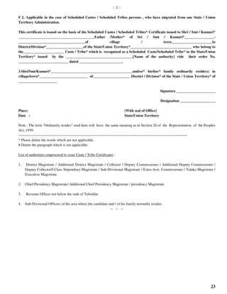 23
:: 2 ::
# 2. Applicable in the case of Scheduled Castes / Scheduled Tribes persons , who have migrated from one State / Union
Territory Administration.
This certificate is issued on the basis of the Scheduled Castes / Scheduled Tribes* Certificate issued to Shri / Smt / Kumari*
_________________________________________Father /Mother* of Sri / Smt / Kumari*________________-
____________________________________of village / town______________________in
District/Division*____________________of the State/Union Territory*_________________________________ who belong to
the______________________ Caste / Tribe* which is recognized as a Scheduled Caste/Scheduled Tribe* in the State/Union
Territory* issued by the ____________________________________[Name of the authority] vide their order No.
___________________________ dated _______________________.
3.Shri/Smt/Kumari*____________________________________________and/or* his/her* family ordinarily reside(s) in
village/town*__________________________ of____________________ Disctict / Division* of the State / Union Territory* of
_____________________
Signature _____________________
Designation ___________________
Place: [With seal of Office]
Date : State/Union Territory
Note : The term "Ordinarily resides" used here will have the same meaning as in Section 20 of the Representation of the Peoples
Act, 1950.
-----------------------------------------------------------------------------------------------------------------------------------------
* Please delete the words which are not applicable.
# Delete the paragraph which is not applicable.
List of authorities empowered to issue Caste / Tribe Certificates :
1. District Magistrate / Additional District Magistrate / Collector / Deputy Commissioner / Additional Deputy Commissioner /
Deputy Collector/I Class Stipendiary Magistrate / Sub-Divisional Magistrate / Extra-Asst. Commissioner / Taluka Magistrate /
Executive Magistrate.
2. Chief Presidency Magistrate/ Additional Chief Presidency Magistrate / presidency Magistrate.
3. Revenue Officer not below the rank of Tehsildar.
4. Sub-Divisional Officers of the area where the candidate and / or his family normally resides.
-- -- --
 